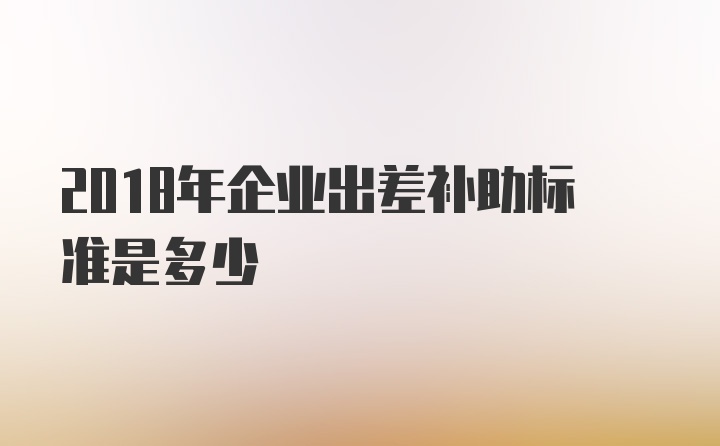 2018年企业出差补助标准是多少