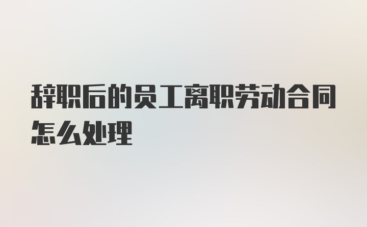 辞职后的员工离职劳动合同怎么处理