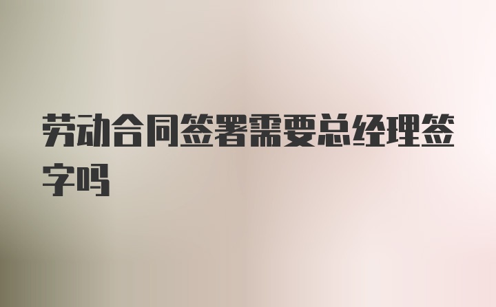 劳动合同签署需要总经理签字吗