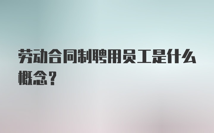 劳动合同制聘用员工是什么概念？