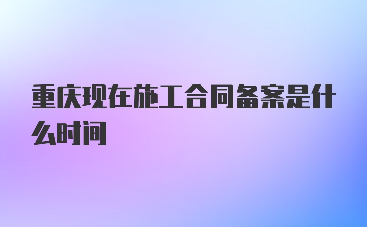 重庆现在施工合同备案是什么时间