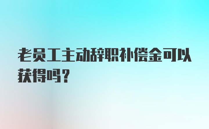 老员工主动辞职补偿金可以获得吗?