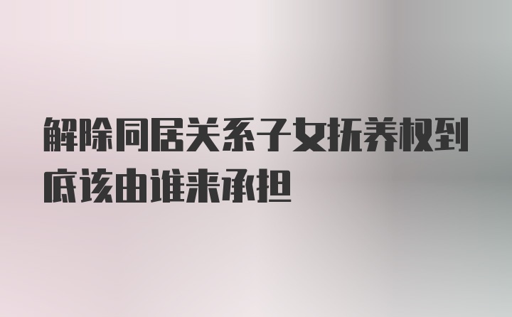 解除同居关系子女抚养权到底该由谁来承担