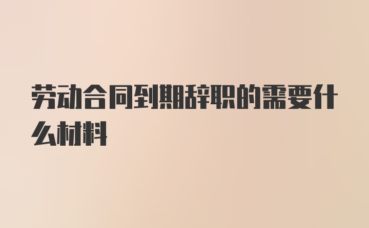 劳动合同到期辞职的需要什么材料