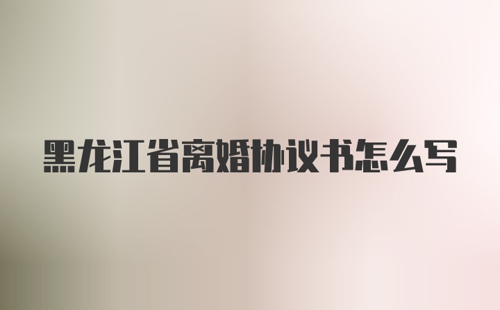 黑龙江省离婚协议书怎么写