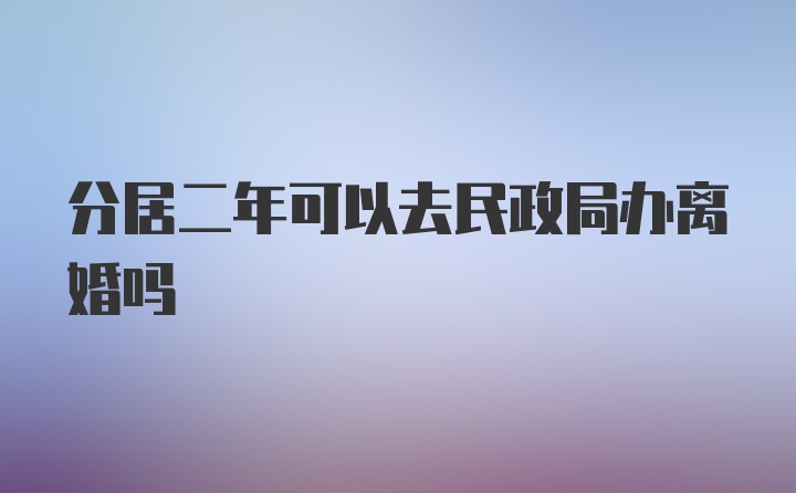 分居二年可以去民政局办离婚吗