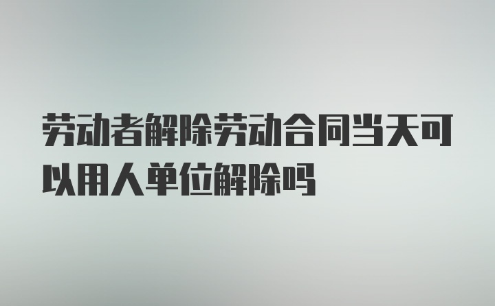 劳动者解除劳动合同当天可以用人单位解除吗