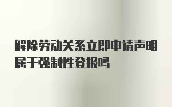 解除劳动关系立即申请声明属于强制性登报吗