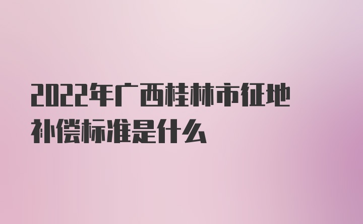 2022年广西桂林市征地补偿标准是什么