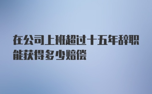 在公司上班超过十五年辞职能获得多少赔偿