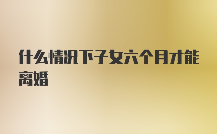 什么情况下子女六个月才能离婚