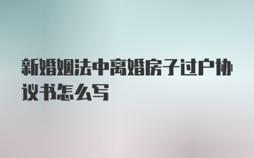 新婚姻法中离婚房子过户协议书怎么写