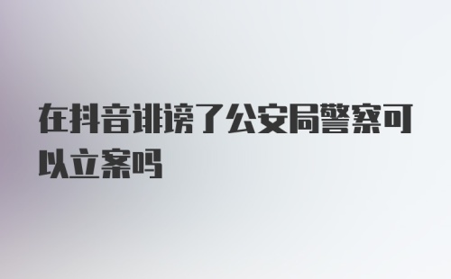 在抖音诽谤了公安局警察可以立案吗