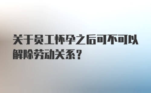 关于员工怀孕之后可不可以解除劳动关系?