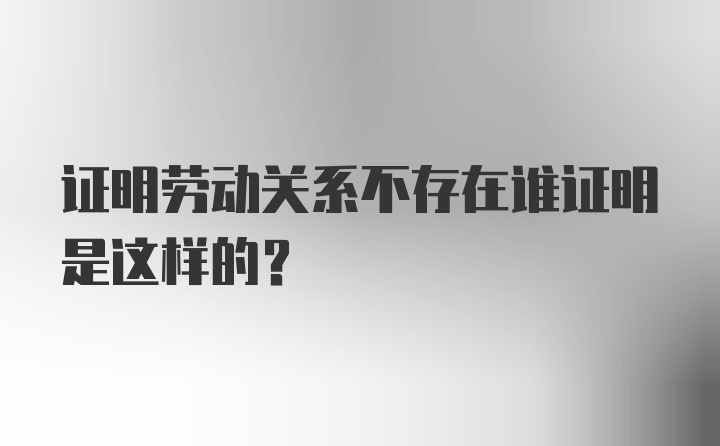 证明劳动关系不存在谁证明是这样的？