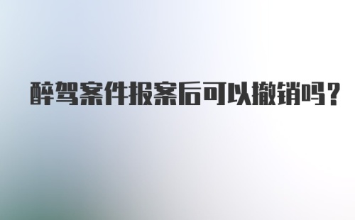 醉驾案件报案后可以撤销吗？