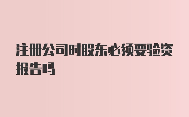 注册公司时股东必须要验资报告吗