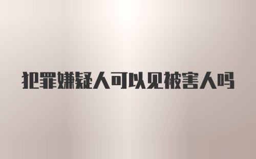 犯罪嫌疑人可以见被害人吗