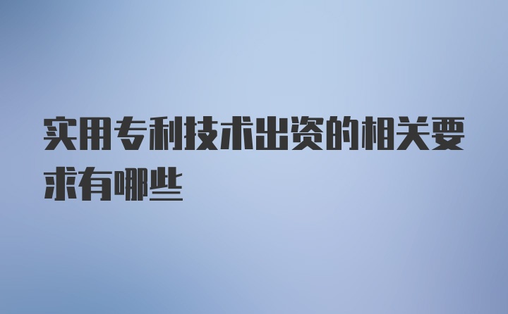 实用专利技术出资的相关要求有哪些