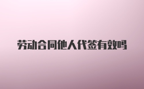 劳动合同他人代签有效吗