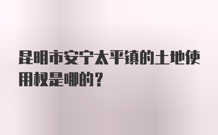 昆明市安宁太平镇的土地使用权是哪的？