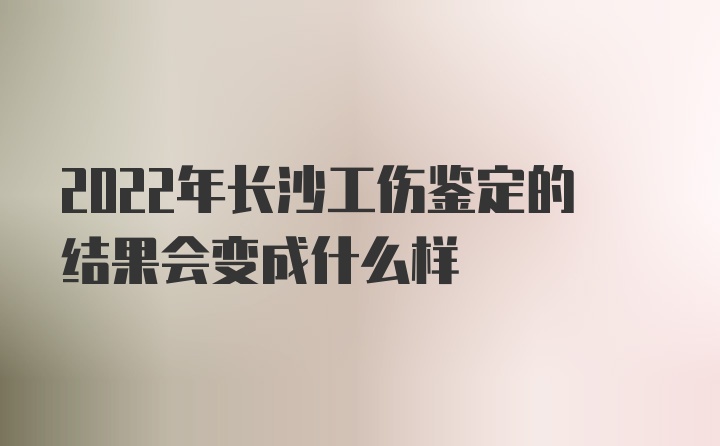 2022年长沙工伤鉴定的结果会变成什么样