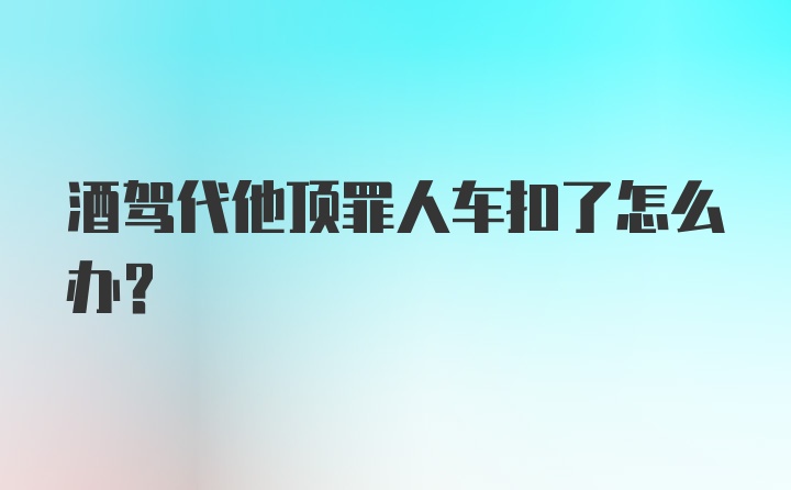 酒驾代他顶罪人车扣了怎么办?