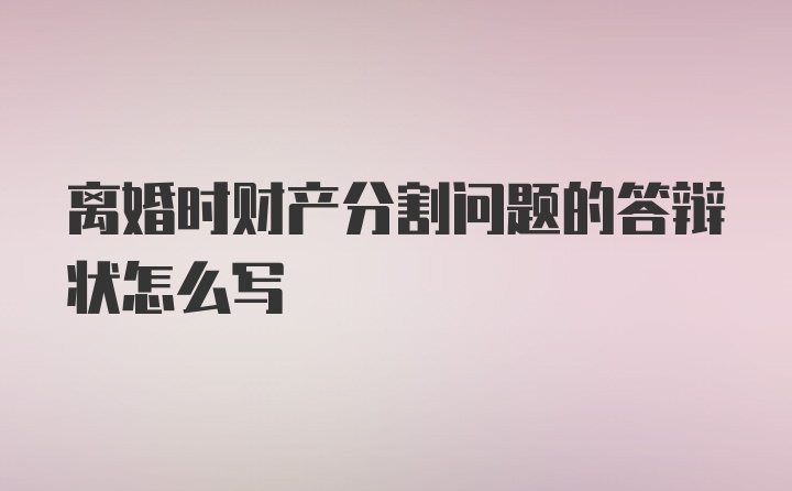 离婚时财产分割问题的答辩状怎么写