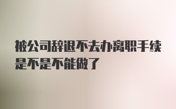 被公司辞退不去办离职手续是不是不能做了