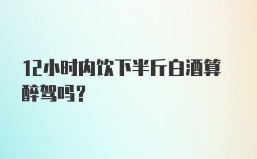 12小时内饮下半斤白酒算醉驾吗？