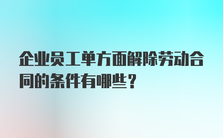 企业员工单方面解除劳动合同的条件有哪些？