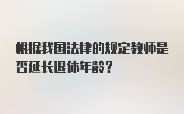 根据我国法律的规定教师是否延长退休年龄?