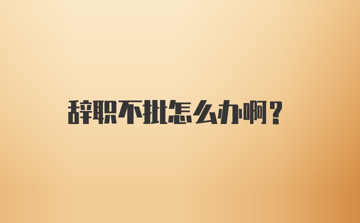 辞职不批怎么办啊？
