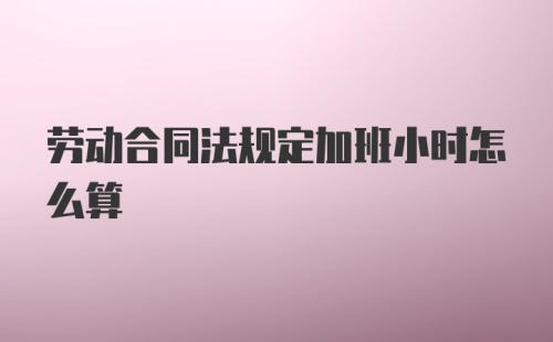 劳动合同法规定加班小时怎么算