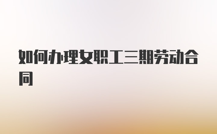 如何办理女职工三期劳动合同