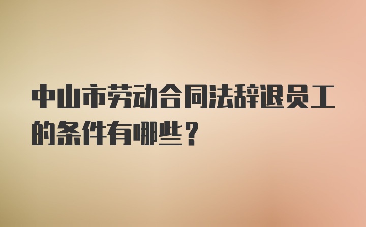 中山市劳动合同法辞退员工的条件有哪些？