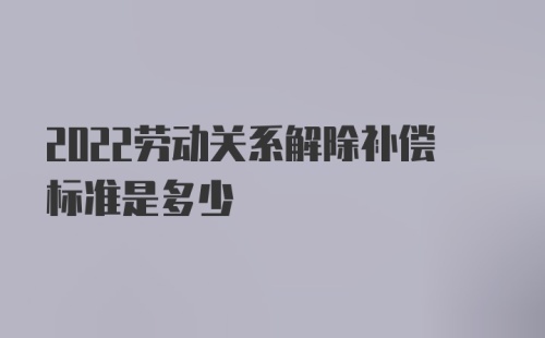 2022劳动关系解除补偿标准是多少