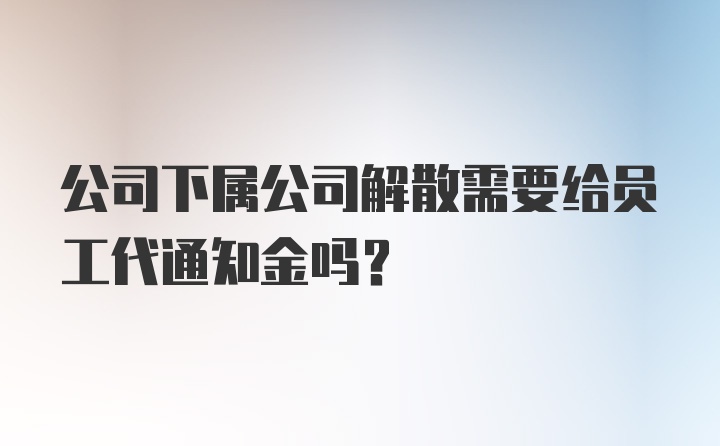 公司下属公司解散需要给员工代通知金吗？