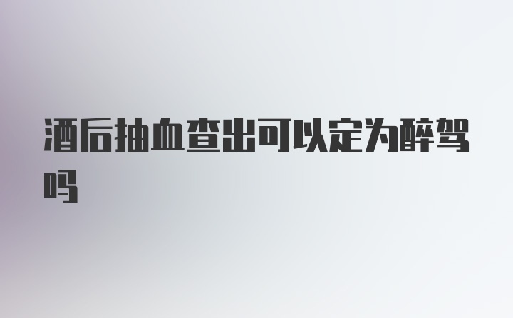 酒后抽血查出可以定为醉驾吗