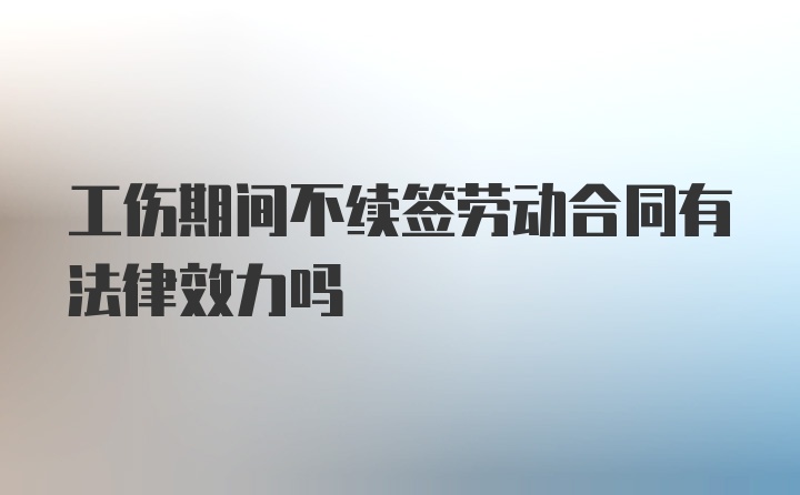 工伤期间不续签劳动合同有法律效力吗