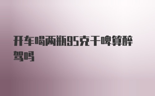 开车喝两瓶95克干啤算醉驾吗