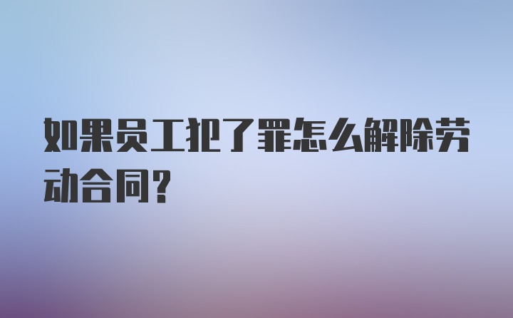 如果员工犯了罪怎么解除劳动合同？