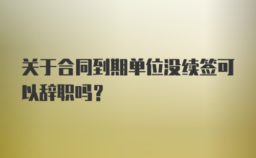 关于合同到期单位没续签可以辞职吗?