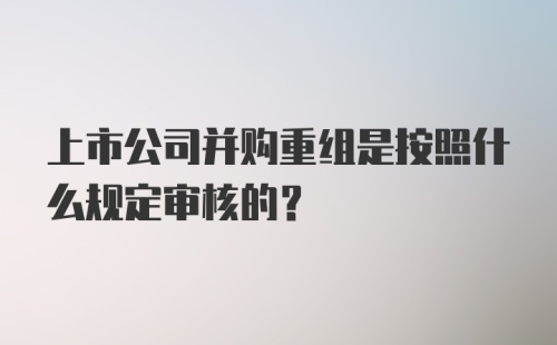 上市公司并购重组是按照什么规定审核的?