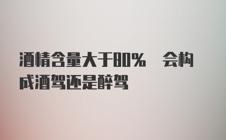 酒精含量大于80% 会构成酒驾还是醉驾