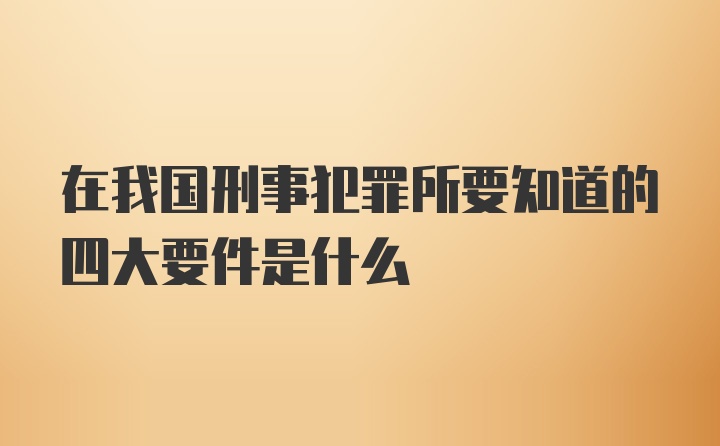 在我国刑事犯罪所要知道的四大要件是什么