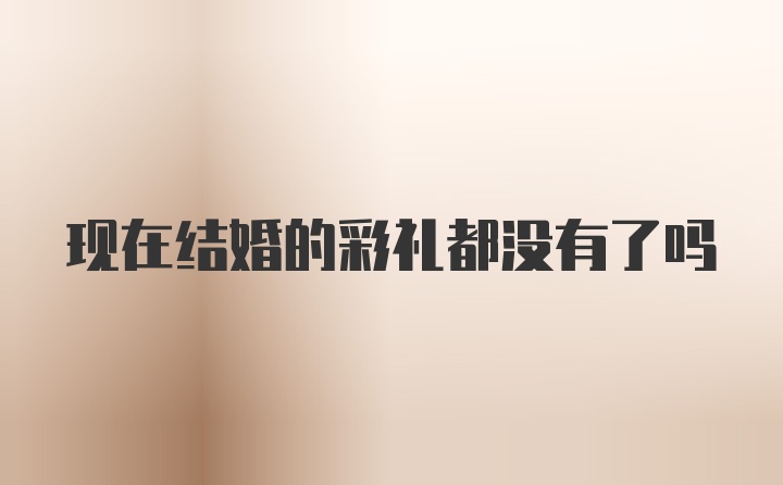 现在结婚的彩礼都没有了吗