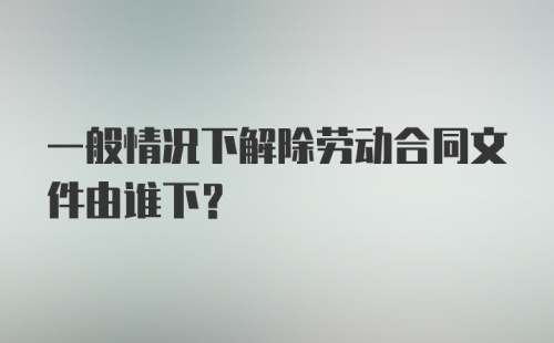 一般情况下解除劳动合同文件由谁下?