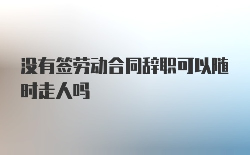 没有签劳动合同辞职可以随时走人吗