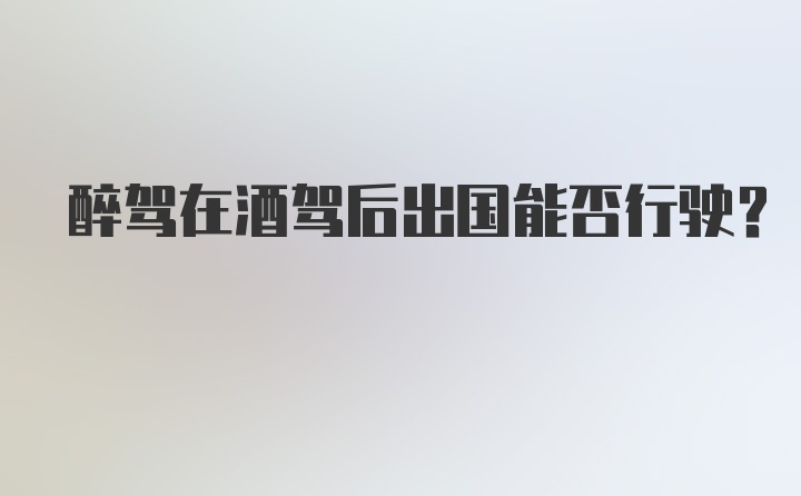 醉驾在酒驾后出国能否行驶?